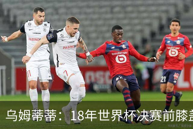 乌姆蒂蒂：18年世界杯决赛前膝盖就受伤了 我根本没时间想它